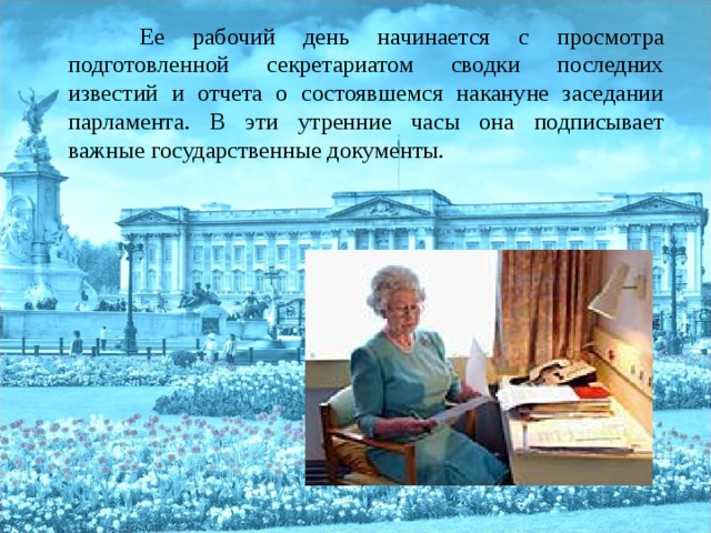  Ее рабочий день начинается с просмотра подготовленной секретариатом сводки последних известий и отчета о состоявшемся накануне заседании парламента. В эти утренние часы она подписывает важные государственные документы. 
