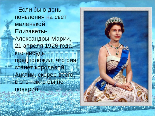  Если бы в день появления на свет маленькой Елизаветы-Александры-Марии, 21 апреля 1926 года, кто-нибудь предположил, что она станет королевой Англии, скорее всего, в это никто бы не поверил. 