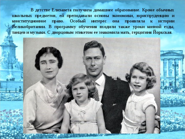  В детстве Елизавета получила домашнее образование. Кроме обычных школьных предметов, ей преподавали основы экономики, юриспруденцию и конституционное право. Особый интерес она проявляла к истории Великобритании. В программу обучения входили также уроки конной езды, танцев и музыки. С дворцовым этикетом ее знакомила мать, герцогиня Йоркская. 