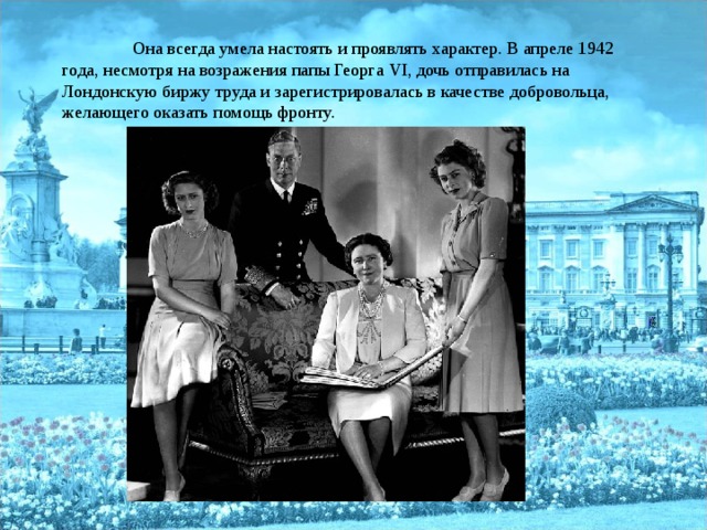  Она всегда умела настоять и проявлять характер. В апреле 1942 года, несмотря на возражения папы Георга VI , дочь отправилась на Лондонскую биржу труда и зарегистрировалась в качестве добровольца, желающего оказать помощь фронту. 