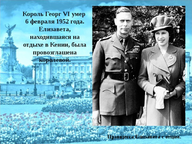 Король Георг VI умер 6 февраля 1952 года. Елизавета, находившаяся на отдыхе в Кении, была провозглашена королевой.  Принцесса Елизавета с отцом. 