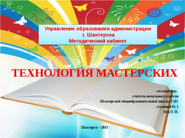 Управление образования администрации  г. Шахтерска  Методический кабинет ТЕХНОЛОГИЯ МАСТЕРСКИХ   составитель: учитель начальных классов Шахтерской общеобразовательной школы I-III  ступеней № 1 Луц О. Н.   Шахтерск – 2015 