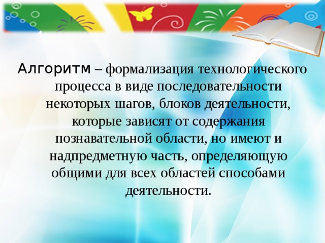     Алгоритм – формализация технологического процесса в виде последовательности некоторых шагов, блоков деятельности, которые зависят от содержания познавательной области, но имеют и надпредметную часть, определяющую общими для всех областей способами деятельности. 