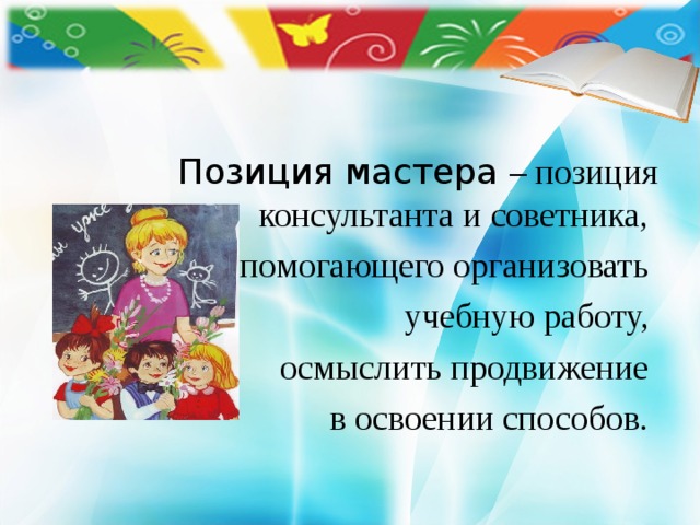     Позиция мастера – позиция консультанта и советника, помогающего организовать учебную работу, осмыслить продвижение в освоении способов. 