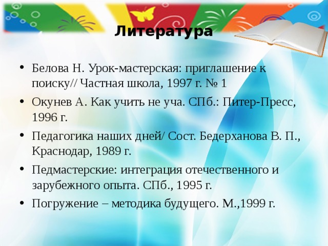 Литература Белова Н. Урок-мастерская: приглашение к поиску// Частная школа, 1997 г. № 1 Окунев А. Как учить не уча. СПб.: Питер-Пресс, 1996 г. Педагогика наших дней/ Сост. Бедерханова В. П., Краснодар, 1989 г. Педмастерские: интеграция отечественного и зарубежного опыта. СПб., 1995 г. Погружение – методика будущего. М.,1999 г. 
