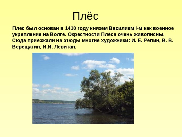 Плёс  Плес был основан в 1410 году князем Василием I-м как военное укрепление на Волге. Окрестности Плёса очень живописны. Сюда приезжали на этюды многие художники: И. Е. Репин, В. В. Верещагин, И.И. Левитан. 