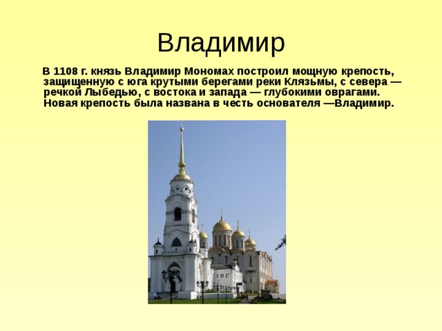Владимир  В 1108 г. князь Владимир Мономах построил мощную крепость, защищенную с юга крутыми берегами реки Клязьмы, с севера — речкой Лыбедью, с востока и запада — глубокими оврагами. Новая крепость была названа в честь основателя —Владимир. 