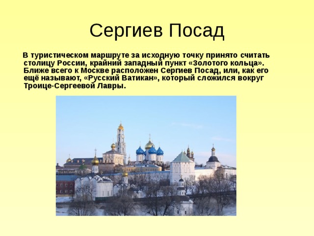 Сергиев Посад  В туристическом маршруте за исходную точку принято считать столицу России, крайний западный пункт «Золотого кольца». Ближе всего к Москве расположен Сергиев Посад, или, как его ещё называют, «Русский Ватикан», который сложился вокруг Троице-Сергеевой Лавры. 
