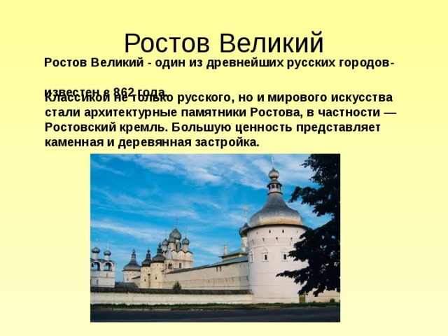 Ростов Великий  Ростов Великий - один из древнейших русских городов-  известен с 862 года. Классикой не только русского, но и мирового искусства стали архитектурные памятники Ростова, в частности — Ростовский кремль. Большую ценность представляет  каменная и деревянная застройка.  