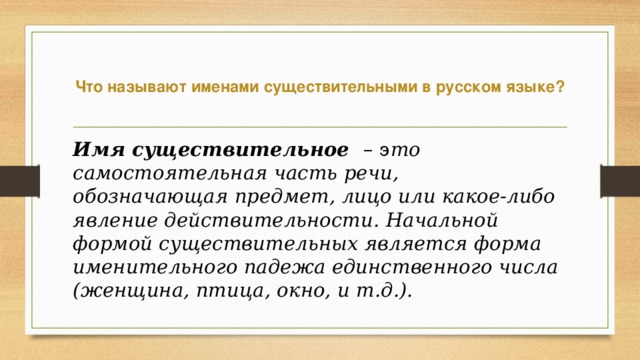  Что называют именами существительными в русском языке?   Имя существительное – э то самостоятельная часть речи, , обозначающая предмет, лицо или какое-либо явление действительности. Начальной формой существительных является форма именительного падежа единственного числа (женщина, птица, окно, и т.д.).  