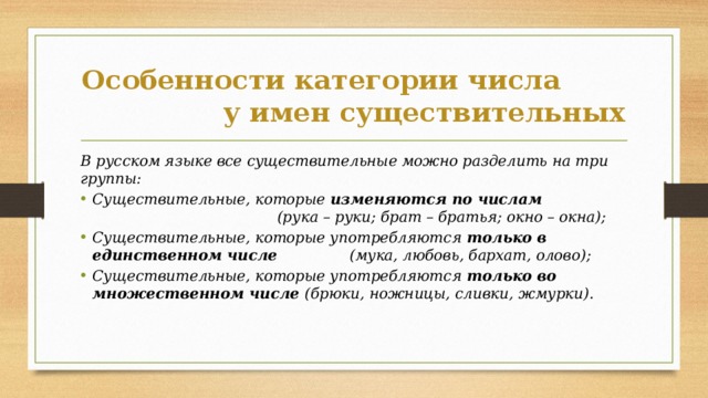 Особенности категории числа у имен существительных В русском языке все существительные можно разделить на три группы: Существительные, которые изменяются по числам (рука – руки; брат – братья; окно – окна); Существительные, которые употребляются только в  единственном числе (мука, любовь, бархат, олово); Существительные, которые употребляются только во множественном числе (брюки, ножницы, сливки, жмурки). 