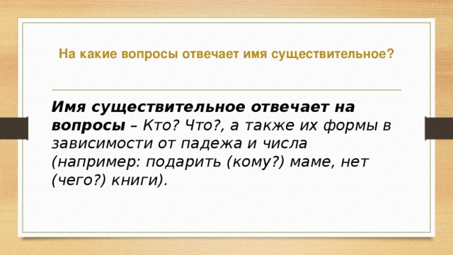 На какие вопросы отвечает имя существительное?   Имя существительное отвечает на вопросы  – Кто? Что?, а также их формы в зависимости от падежа и числа (например: подарить (кому?) маме, нет (чего?) книги).    