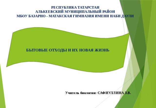 РЕСПУБЛИКА ТАТАРСТАН  АЛЬКЕЕВСКИЙ МУНИЦИПАЛЬНЫЙ РАЙОН  МБОУ БАЗАРНО - МАТАКСКАЯ ГИМНАЗИЯ ИМЕНИ НАБИ ДАУЛИ БЫТОВЫЕ ОТХОДЫ И ИХ НОВАЯ ЖИЗНЬ Учитель биологии: САФИУЛЛИНА З.В. 