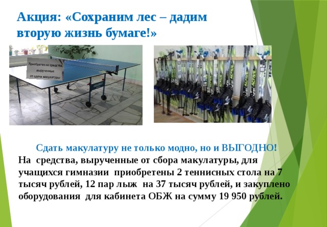 Акция: «Сохраним лес – дадим вторую жизнь бумаге!»  Сдать макулатуру не только модно, но и ВЫГОДНО! На средства, вырученные от сбора макулатуры, для учащихся гимназии приобретены 2 теннисных стола на 7 тысяч рублей, 12 пар лыж на 37 тысяч рублей, и закуплено оборудования для кабинета ОБЖ на сумму 19 950 рублей. 