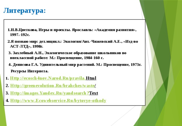 Литература:  1.И.В.Цветкова, Игры и проекты. Ярославль: «Академия развития», 1997.-192с.  2.Я познаю мир: дет.энцикл.: Экология/Авт.-Чижевский А.Е., «Изд-во АСТ-ЛТД», 1998г.  3. Захлебный А.Н., Экологическое образование школьников во внеклассной работе: М.: Просвещение, 1984-160 с.  4. Денисова Г.А. Удивительный мир растений. М.: Просвещение, 1973г.  Ресурсы Интернета. 1 . Http :// ecosch 4 nov . Narod . Ru / pravila . Html  2. Http :// greenevolution . Ru / brahches / waste /  3. Http :// images . Yandex . Ru / yandsearch ? Text  4. Http :// www . Ecowebservice . Ru / bytovye - othody     