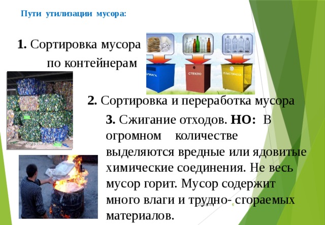  Пути утилизации мусора:   1. Сортировка мусора  по контейнерам  2. Сортировка и переработка мусора 3. Сжигание отходов. НО:   В огромном количестве выделяются вредные или ядовитые химические соединения. Не весь мусор горит. Мусор содержит много влаги и трудно- сгораемых материалов. 12/23/18  