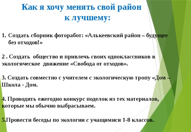  Как я хочу менять свой район к лучшему: Создать сборник фоторабот: «Алькеевский район – будущее без отходов!»  2 . Создать общество и привлечь своих одноклассников в экологическое движение «Свобода от отходов».  3. Создать совместно с учителем с экологическую тропу «Дом – Школа - Дом.  4. Проводить ежегодно конкурс поделок из тех материалов, которые мы обычно выбрасываем.  5.Провести беседы по экологии с учащимися 1-8 классов. 