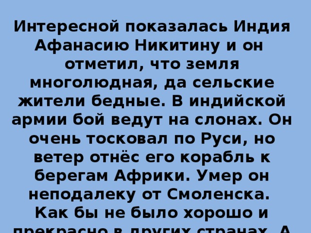 Интересной показалась Индия Афанасию Никитину и он отметил, что земля многолюдная, да сельские жители бедные. В индийской армии бой ведут на слонах. Он очень тосковал по Руси, но ветер отнёс его корабль к берегам Африки. Умер он неподалеку от Смоленска. Как бы не было хорошо и прекрасно в других странах, А ДОМА ЛУЧШЕ! 