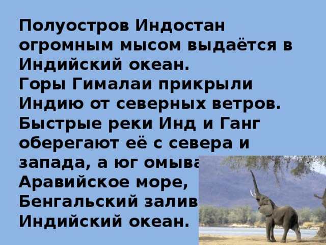 Полуостров Индостан огромным мысом выдаётся в Индийский океан. Горы Гималаи прикрыли Индию от северных ветров. Быстрые реки Инд и Ганг оберегают её с севера и запада, а юг омывает Аравийское море, с востока Бенгальский залив и Индийский океан. 