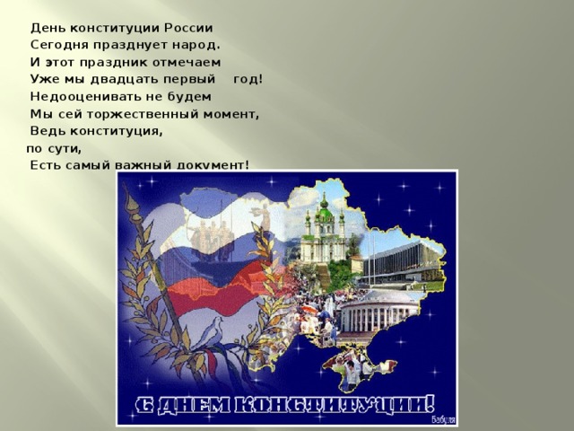  День конституции России  Сегодня празднует народ.  И этот праздник отмечаем  Уже мы двадцать первый год!  Недооценивать не будем  Мы сей торжественный момент,  Ведь конституция, по сути,  Есть самый важный документ! 