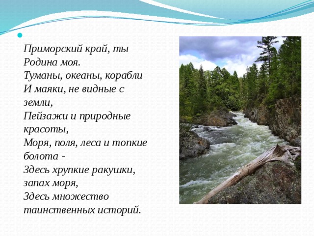  Приморский край, ты Родина моя.   Туманы, океаны, корабли   И маяки, не видные с земли,   Пейзажи и природные красоты,   Моря, поля, леса и топкие болота -   Здесь хрупкие ракушки, запах моря,   Здесь множество таинственных историй. 