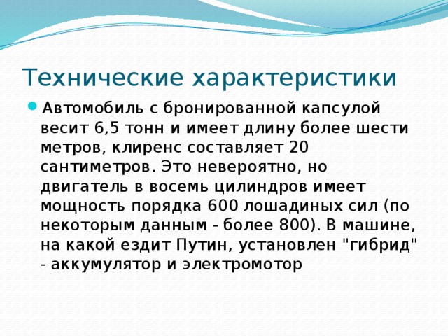 Технические характеристики Автомобиль с бронированной капсулой весит 6,5 тонн и имеет длину более шести метров, клиренс составляет 20 сантиметров. Это невероятно, но двигатель в восемь цилиндров имеет мощность порядка 600 лошадиных сил (по некоторым данным - более 800). В машине, на какой ездит Путин, установлен 