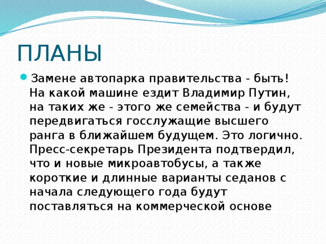 ПЛАНЫ Замене автопарка правительства - быть! На какой машине ездит Владимир Путин, на таких же - этого же семейства - и будут передвигаться госслужащие высшего ранга в ближайшем будущем. Это логично. Пресс-секретарь Президента подтвердил, что и новые микроавтобусы, а также короткие и длинные варианты седанов с начала следующего года будут поставляться на коммерческой основе 