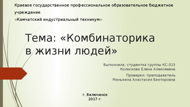 МИНИСТЕРСТВО ОБРАЗОВАНИЯ И МОЛОДЕЖНОЙ ПОЛИТИКИ КАМЧАТСКОГО КРАЯ  Краевое государственное профессиональное образовательное бюджетное учреждение  «Камчатский индустриальный техникум» Тема: «Комбинаторика в жизни людей» Выполнила: студентка группы КС-315  Колоскова Елена Алексеевна Проверил: преподаватель  Минькина Анастасия Викторовна г. Вилючинск  2017 г.  