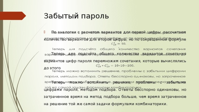 Забытый пароль По аналогии с расчетом вариантов для первой цифры, рассчитаем количество вариантов для второй цифры, но по сокращенной формуле   . Теперь для подсчёта общего количества вариантов сочетания вариантов цифр пароля перемножим сочетания, которые вычислялись до этого Теперь можно вспомнить решение, проблемы с забытыми цифрами пароля, методом подбора. Ответы бесспорно одинаковы, но затраченное время на метод подбора больше, чем время затраченное на решение той же самой задачи формулами комбинаторики. По аналогии с расчетом вариантов для первой цифры, рассчитаем количество вариантов для второй цифры, но по сокращенной формуле. Теперь для подсчёта общего количества вариантов сочетания вариантов цифр пароля перемножим сочетания, которые вычислялись до этого. Теперь можно вспомнить решение, проблемы с забытыми цифрами пароля, методом подбора. Ответы бесспорно одинаковы, но затраченное время на метод подбора больше, чем время затраченное на решение той же самой задачи формулами комбинаторики.  