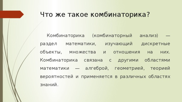 Что же такое комбинаторика? Комбинаторика (комбинаторный анализ) — раздел математики, изучающий дискретные объекты, множества и отношения на них. Комбинаторика связана с другими областями математики — алгеброй, геометрией, теорией вероятностей и применяется в различных областях знаний.  