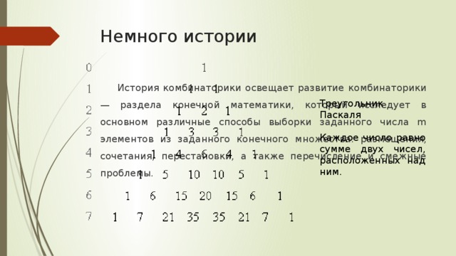 Немного истории История комбинаторики освещает развитие комбинаторики — раздела конечной математики, который исследует в основном различные способы выборки заданного числа m элементов из заданного конечного множества: размещения, сочетания, перестановки, а также перечисление и смежные проблемы. Треугольник Паскаля Каждое число равно сумме двух чисел, расположенных над ним.  