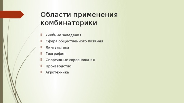 Области применения комбинаторики Учебные заведения Сфера общественного питания Лингвистика География Спортивные соревнования Производство Агротехника  учебные заведения ( составление расписаний)  сфера общественного питания (составление меню)  лингвистика (рассмотрение вариантов комбинаций букв)  география (раскраска карт)  спортивные соревнования (расчёт количества игр между участниками)  производство (распределение нескольких видов работ между рабочими)  агротехника (размещение посевов на нескольких полях)  азартные игры (подсчёт частоты выигрышей)  химия (анализ возможных связей между химическими элементами)  экономика (анализ вариантов купли-продажи акций)  криптография (разработка методов шифрования)  доставка почты (рассмотрение вариантов пересылки)  биология (расшифровка кода ДНК)  военное дело (расположение подразделений)  астрология (анализ расположения планет и созвездий  