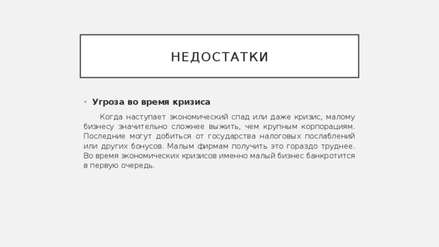 недостатки Угроза во время кризиса Когда наступает экономический спад или даже кризис, малому бизнесу значительно сложнее выжить, чем крупным корпорациям. Последние могут добиться от государства налоговых послаблений или других бонусов. Малым фирмам получить это гораздо труднее. Во время экономических кризисов именно малый бизнес банкротится в первую очередь. 