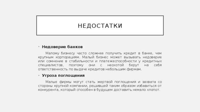 Недостатки Недоверие  банков Малому бизнесу часто сложнее получить кредит в банке, чем крупным корпорациям. Малый бизнес может вызывать недоверие или сомнение в стабильности и платежеспособности у кредитных специалистов, поэтому они с неохотой берут на себя ответственность по выдаче кредитов небольшим фирмам. Угроза поглощения Малые фирмы могут стать жертвой поглощения и захвата со стороны крупной компании, решившей таким образом избавиться от конкурента, который способен в будущем доставить немало хлопот. 