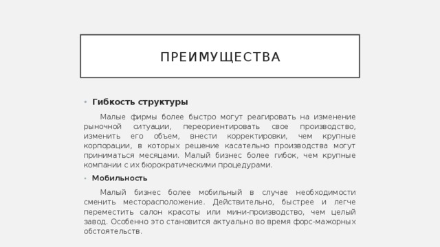 преимущества Гибкость структуры Малые фирмы более быстро могут реагировать на изменение рыночной ситуации, переориентировать свое производство, изменить его объем, внести корректировки, чем крупные корпорации, в которых решение касательно производства могут приниматься месяцами. Малый бизнес более гибок, чем крупные компании с их бюрократическими процедурами. Мобильность Малый бизнес более мобильный в случае необходимости сменить месторасположение. Действительно, быстрее и легче переместить салон красоты или мини-производство, чем целый завод. Особенно это становится актуально во время форс-мажорных обстоятельств. 