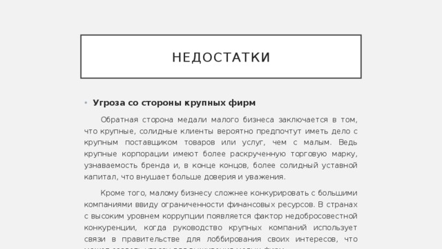 недостатки Угроза  со стороны крупных фирм Обратная сторона медали малого бизнеса заключается в том, что крупные, солидные клиенты вероятно предпочтут иметь дело с крупным поставщиком товаров или услуг, чем с малым. Ведь крупные корпорации имеют более раскрученную торговую марку, узнаваемость бренда и, в конце концов, более солидный уставной капитал, что внушает больше доверия и уважения. Кроме того, малому бизнесу сложнее конкурировать с большими компаниями ввиду ограниченности финансовых ресурсов. В странах с высоким уровнем коррупции появляется фактор недобросовестной конкуренции, когда руководство крупных компаний использует связи в правительстве для лоббирования своих интересов, что может создать угрозу для выживания малых фирм. 