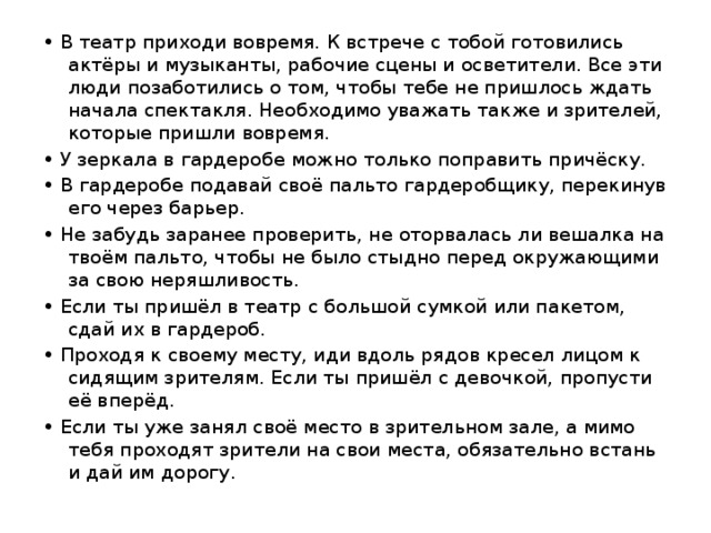 • В театр приходи вовремя. К встрече с тобой готовились актёры и музыканты, рабочие сцены и осветители. Все эти люди позаботились о том, чтобы тебе не пришлось ждать начала спектакля. Необходимо уважать также и зрителей, которые пришли вовремя. • У зеркала в гардеробе можно только поправить причёску. • В гардеробе подавай своё пальто гардеробщику, перекинув его через барьер. • Не забудь заранее проверить, не оторвалась ли вешалка на твоём пальто, чтобы не было стыдно перед окружающими за свою неряшливость. • Если ты пришёл в театр с большой сумкой или пакетом, сдай их в гардероб. • Проходя к своему месту, иди вдоль рядов кресел лицом к сидящим зрителям. Если ты пришёл с девочкой, пропусти её вперёд. • Если ты уже занял своё место в зрительном зале, а мимо тебя проходят зрители на свои места, обязательно встань и дай им дорогу. 