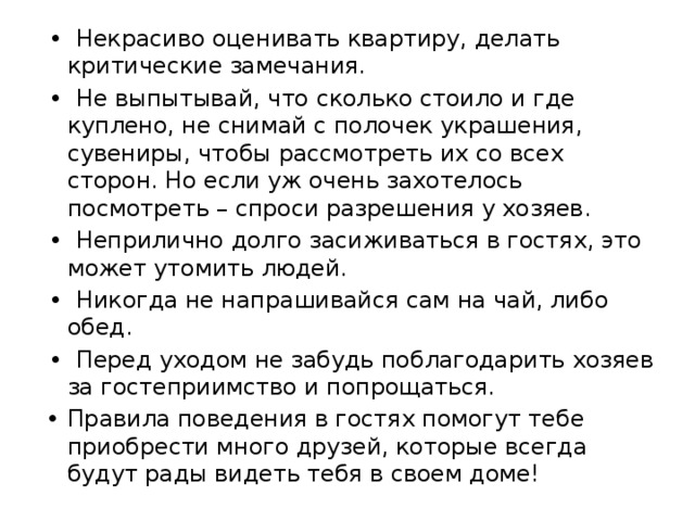 •  Некрасиво оценивать квартиру, делать критические замечания. •  Не выпытывай, что сколько стоило и где куплено, не снимай с полочек украшения, сувениры, чтобы рассмотреть их со всех сторон. Но если уж очень захотелось посмотреть – спроси разрешения у хозяев. •  Неприлично долго засиживаться в гостях, это может утомить людей. •  Никогда не напрашивайся сам на чай, либо обед. •  Перед уходом не забудь поблагодарить хозяев за гостеприимство и попрощаться. Правила поведения в гостях помогут тебе приобрести много друзей, которые всегда будут рады видеть тебя в своем доме! 