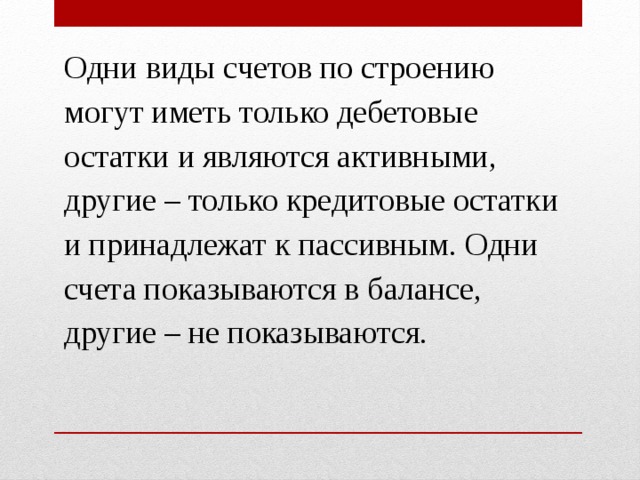 Одни виды счетов по строению могут иметь только дебетовые остатки и являются активными, другие – только кредитовые остатки и принадлежат к пассивным. Одни счета показываются в балансе, другие – не показываются. 