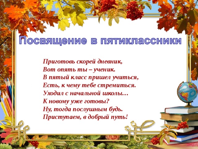 Приготовь скорей дневник, Вот опять ты – ученик. В пятый класс пришел учиться, Есть, к чему тебе стремиться. Уходил с начальной школы… К новому уже готовы? Ну, тогда послушным будь. Приступаем, в добрый путь!  