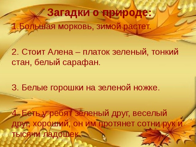  Загадки о природе:   1.Большая морковь, зимой растет. 2. Стоит Алена – платок зеленый, тонкий стан, белый сарафан. 3. Белые горошки на зеленой ножке. 4. Есть у ребят зеленый друг, веселый друг, хороший, он им протянет сотни рук и тысячи ладошек. (СОСУЛЬКА) (БЕРЕЗА) (ЛАНДЫШИ) (ЛЕС) 