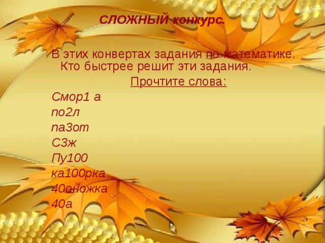 СЛОЖНЫЙ конкурс. В этих конвертах задания по математике. Кто быстрее решит эти задания. Прочтите слова: Смор1 а по2л па3от С3ж Пу100 ка100рка 40оножка 40а (смородина), (подвал), (патриот), (стриж), (пусто), (касторка), (сороконожка), (сорока). 