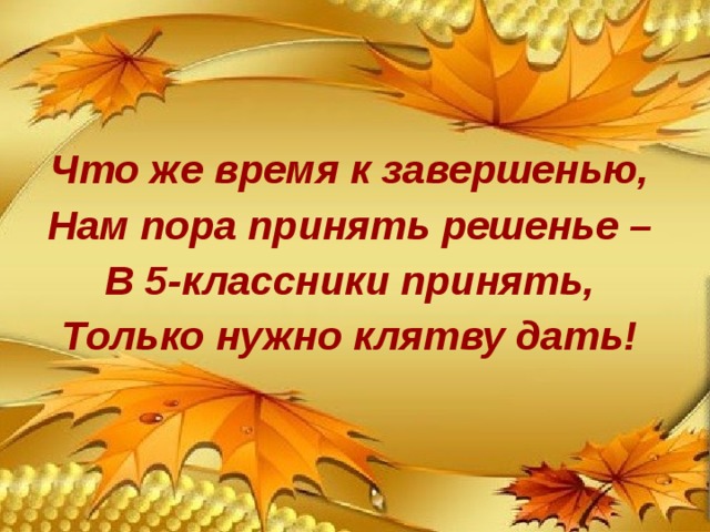 Что же время к завершенью, Нам пора принять решенье – В 5-классники принять, Только нужно клятву дать! 