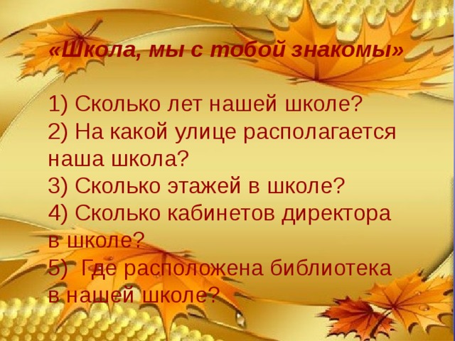 «Школа, мы с тобой знакомы» 1) Сколько лет нашей школе? 2) На какой улице располагается наша школа? 3) Сколько этажей в школе? 4) Сколько кабинетов директора в школе? 5) Где расположена библиотека в нашей школе? 