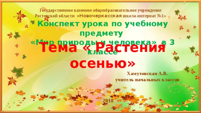 Государственное казенное общеобразовательное учреждение Ростовской области «Новочеркасская школа-интернат №1» Конспект урока по учебному предмету  «Мир природы и человека» в 3 классе Тема « Растения осенью» Хамутовская А.В. учитель начальных классов 2018 