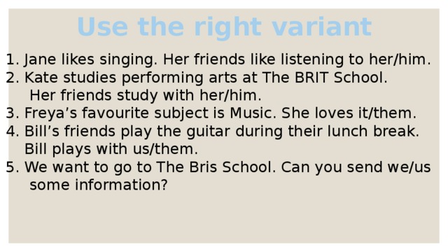 Use the right variant Jane likes singing. Her friends like listening to her/him. Kate studies performing arts at The BRIT School.  Her friends study with her/him. 3. Freya’s favourite subject is Music. She loves it/them. 4. Bill’s friends play the guitar during their lunch break.  Bill plays with us/them. 5. We want to go to The Bris School. Can you send we/us  some information? 