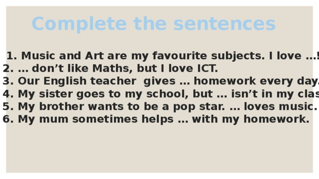 Complete the sentences 1. Music and Art are my favourite subjects. I love …!  2. … don’t like Maths, but I love ICT.  3. Our English teacher gives … homework every day.  4. My sister goes to my school, but … isn’t in my class.  5. My brother wants to be a pop star. … loves music.  6. My mum sometimes helps … with my homework.  