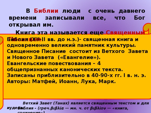 В Библии люди с очень давнего времени записывали все, что Бог открывал им. Книга эта называется еще Священным Писанием. Би́блия (XII-II вв. до н.э.)- священная книга и одновременно великий памятник культуры. Священное Писание состоит из Ветхого Завета и Нового Завета («Евангелие»). Евангельские повествования – 4 общепризнанных канонических текста. Записаны приблизительно в 40-90-х гг. I в. н. э. Авторы: Матфей, Иоанн, Лука, Марк. Ветхий Завет (Танах) является священным текстом и для иудеев. Библия - (греч.βιβλία — мн. ч. от βιβλίον — «книга, сочинение»)