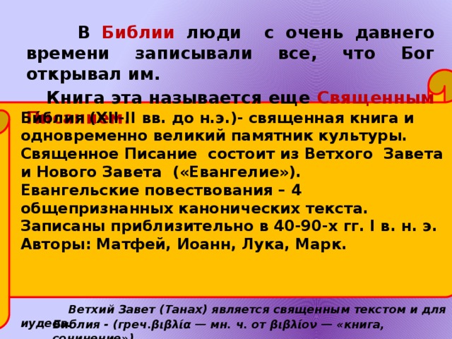   В Библии люди с очень давнего времени записывали все, что Бог открывал им.  Книга эта называется еще Священным Писанием. Би́блия (XII-II вв. до н.э.)- священная книга и одновременно великий памятник культуры. Священное Писание состоит из Ветхого Завета и Нового Завета («Евангелие»). Евангельские повествования – 4 общепризнанных канонических текста. Записаны приблизительно в 40-90-х гг. I в. н. э. Авторы: Матфей, Иоанн, Лука, Марк.     Ветхий Завет (Танах) является священным текстом и для иудеев. Библия - (греч.βιβλία — мн. ч. от βιβλίον — «книга, сочинение») 