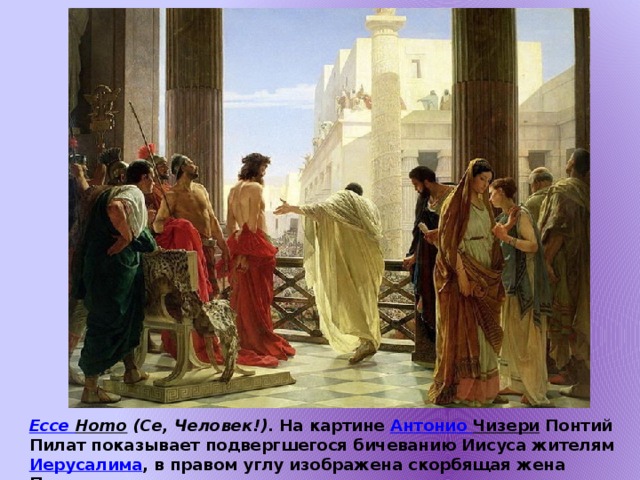 Ecce Homo (Се, Человек!) . На картине Антонио Чизери Понтий Пилат показывает подвергшегося бичеванию Иисуса жителям Иерусалима , в правом углу изображена скорбящая жена Пилата.